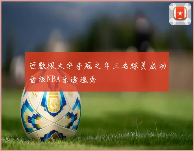 密歇根大学夺冠之年三名球员成功晋级NBA乐透选秀