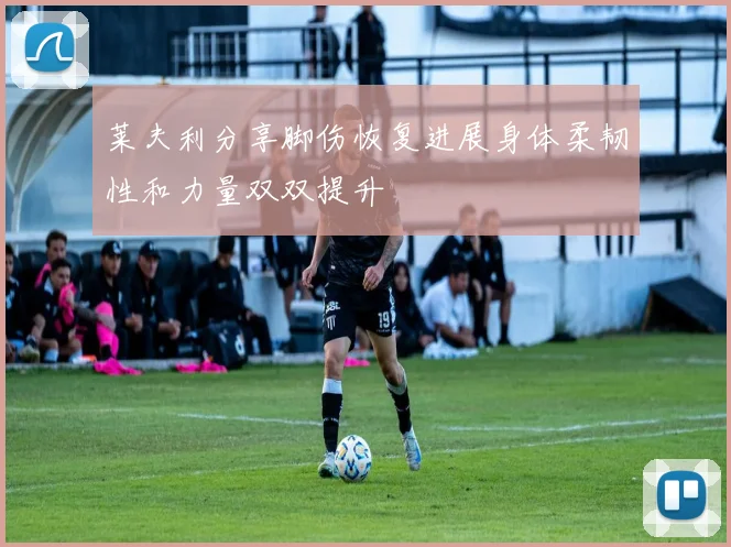 莱夫利分享脚伤恢复进展身体柔韧性和力量双双提升