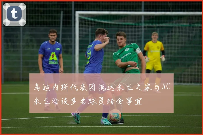 乌迪内斯代表团抵达米兰之家与AC米兰洽谈多名球员转会事宜