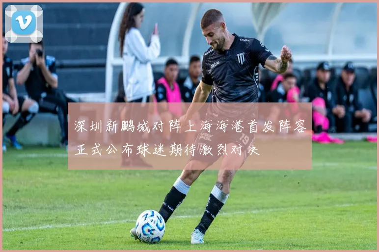 深圳新鹏城对阵上海海港首发阵容正式公布球迷期待激烈对决