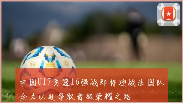 中国U17男篮16强战即将迎战法国队全力以赴争取晋级荣耀之路