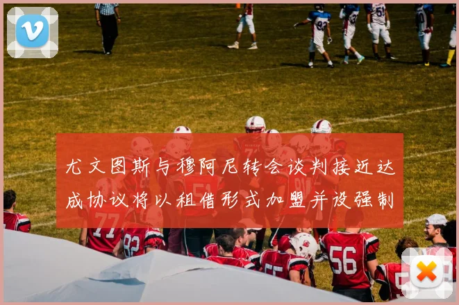 尤文图斯与穆阿尼转会谈判接近达成协议将以租借形式加盟并设强制买断条款