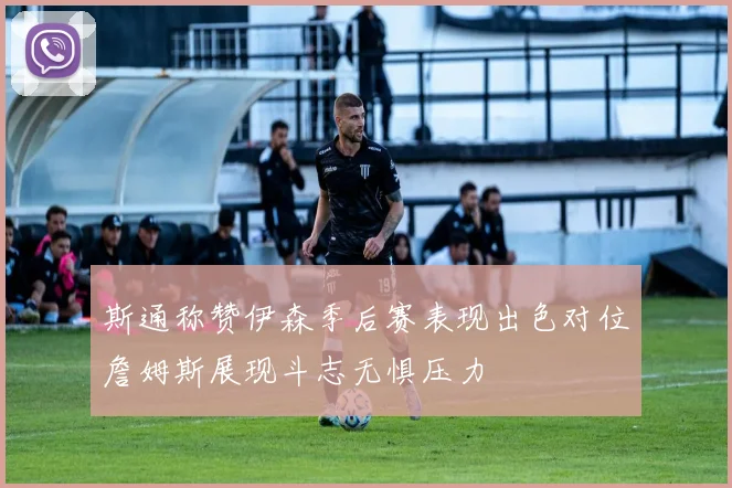 斯通称赞伊森季后赛表现出色对位詹姆斯展现斗志无惧压力