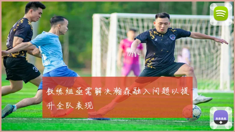 教练组亟需解决瀚森融入问题以提升全队表现
