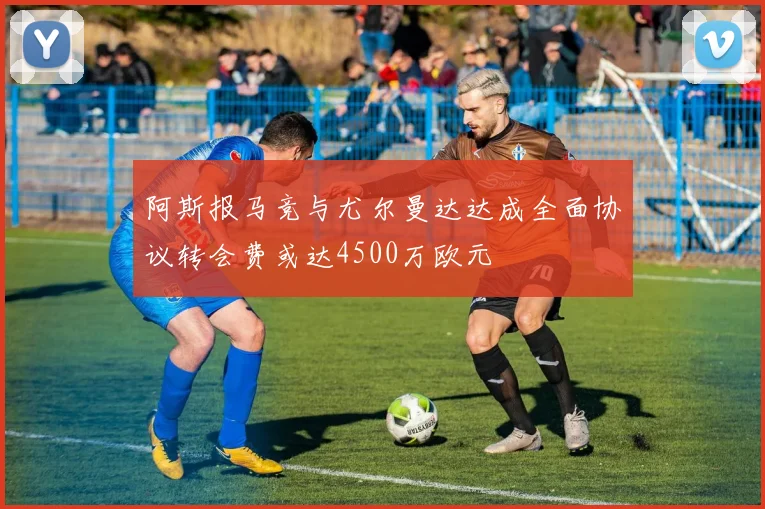 阿斯报马竞与尤尔曼达达成全面协议转会费或达4500万欧元