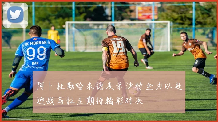 阿卜杜勒哈米德表示沙特全力以赴迎战乌拉圭期待精彩对决