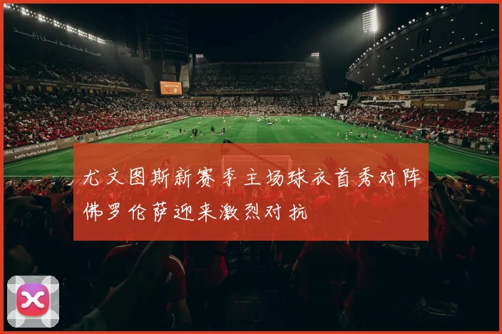 尤文图斯新赛季主场球衣首秀对阵佛罗伦萨迎来激烈对抗