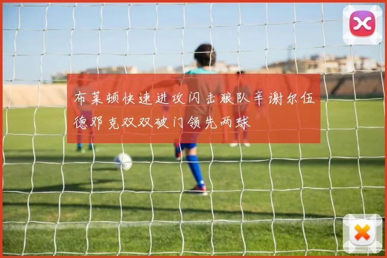 布莱顿快速进攻闪击狼队辛谢尔伍德邓克双双破门领先两球