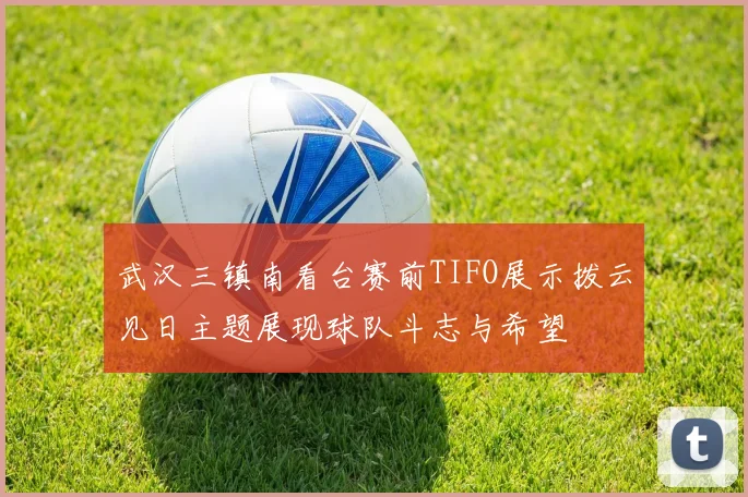 武汉三镇南看台赛前TIFO展示拨云见日主题展现球队斗志与希望